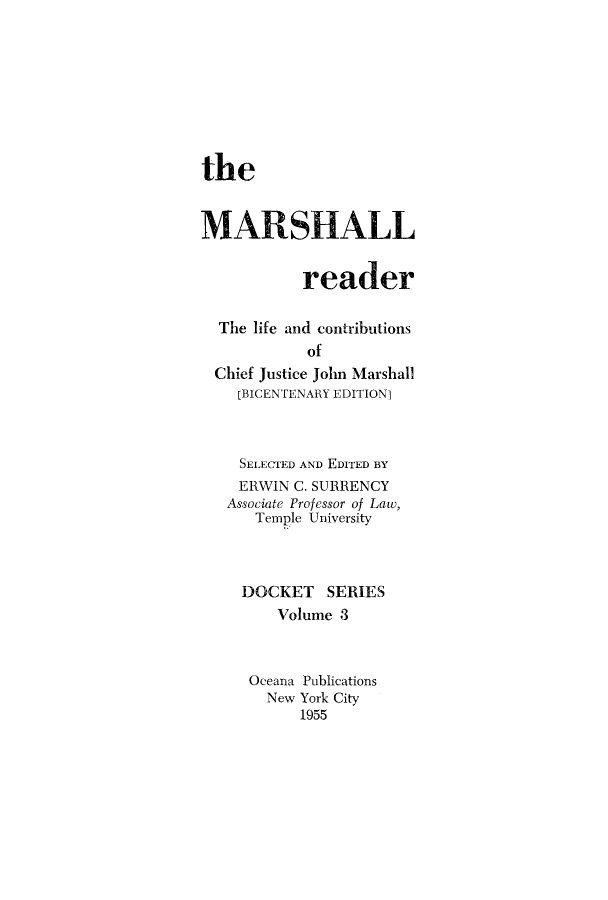 handle is hein.beal/marseal0001 and id is 1 raw text is: the
MARSHALL
reader
The life and contributions
of
Chief Justice John Marshall
[BICENTENARY EDITION]
SELECTED AND EDITED BY
ERWIN C. SURRENCY
Associate Professor of Law,
Temple University
DOCKET SERIES
Volume 3
Oceana Publications
New York City
1955


