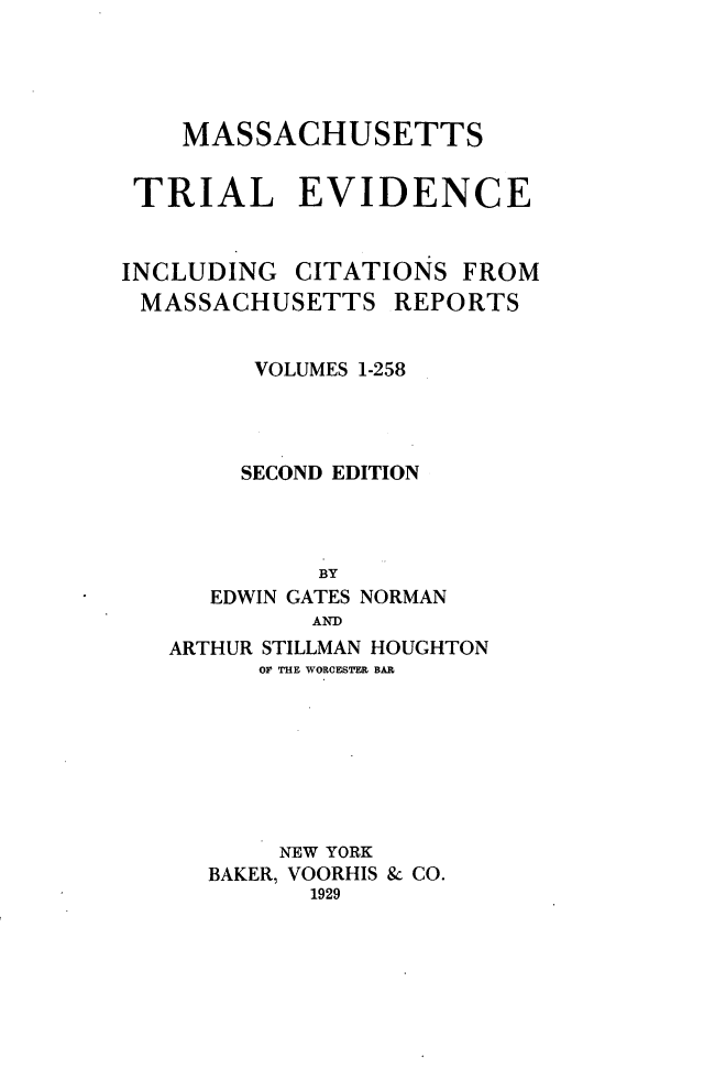 handle is hein.beal/massaev0001 and id is 1 raw text is: MASSACHUSETTS
TRIAL EVIDENCE
INCLUDING CITATIONS FROM
MASSACHUSETTS REPORTS
VOLUMES 1-258
SECOND EDITION
BY
EDWIN GATES NORMAN
AND
ARTHUR STILLMAN HOUGHTON
OF THE WORCESTER BAR
NEW YORK
BAKER, VOORHIS & CO.
1929


