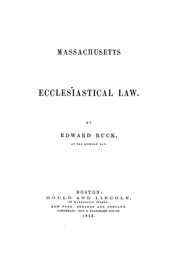 handle is hein.beal/massecc0001 and id is 1 raw text is: MASSACHUSETTS
ECCLESIASTICAL LAW.
B Y
EDWARD BUCK,
OF TUE SUFFOLK BAR.
BOSTON:
GOULD       AND     LINCOLN,
59 WASHINGTON STREET.
NEW YORK: SHELDON AND COMPANY.
CINCINNATI: GEO. S. BLANCHARD AND CO.
1866.


