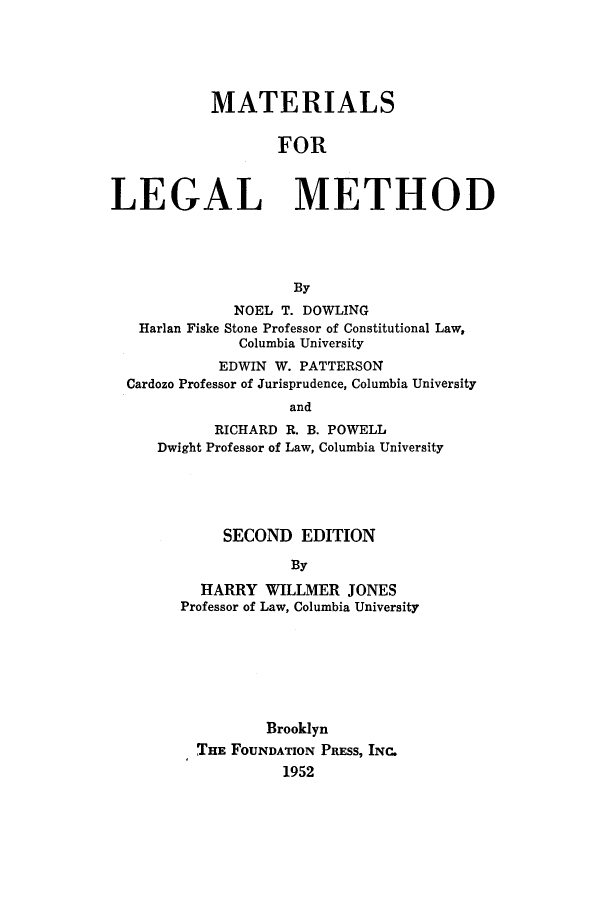 handle is hein.beal/matlme0001 and id is 1 raw text is: 





           MATERIALS


                   FOR



LEGAL METHOD




                     By
              NOEL T. DOWLING
   Harlan Fiske Stone Professor of Constitutional Law,
              Columbia University
            EDWIN W. PATTERSON
  Cardozo Professor of Jurisprudence, Columbia University
                    and
            RICHARD R. B. POWELL
     Dwight Professor of Law, Columbia University


     SECOND   EDITION

            By

  HARRY   WILLMER  JONES
Professor of Law, Columbia University


        Brooklyn
THE FOUNDATION PRESS, INC.
          1952


