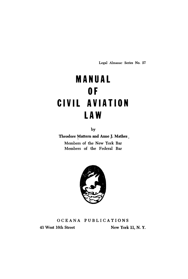 handle is hein.beal/mcala0001 and id is 1 raw text is: 











Legal Almanac Series No. 27


             MANUAL

                 OF

      CIVIL      AVIATION

                LAW

                  by
       Theodore Mattern and Anne J. Mathes
         Members of the New York Bar
         Members of the Federal Bar














      OCEANA PUBLICATIONS
43 West 16th Street      New York 11, N. Y.


