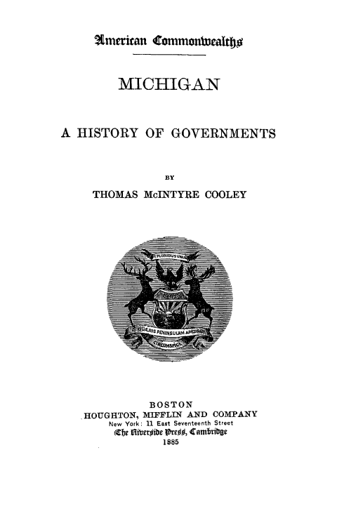 handle is hein.beal/mchsg0001 and id is 1 raw text is: 



amikau Cmnmonaltbo


        MICHIGAN




A HISTORY OF GOVERNMENTS



               BY

     THOMAS McINTYRE COOLEY


          BOSTON
'HOUGHTON, MIFFLIN AND COMPANY
    New York: 11 East Seventeenth Street
    Xe Ei~ber~ibe P~re##, Camfrite
            1885


