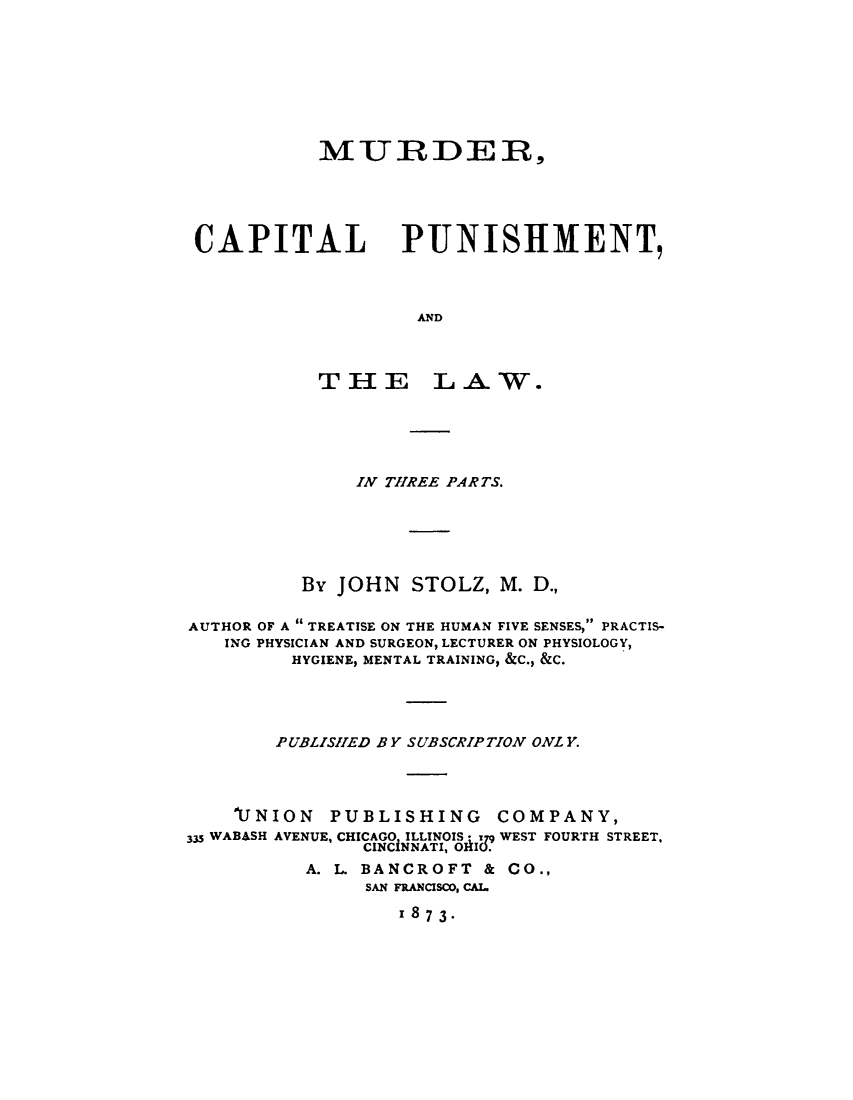 handle is hein.beal/mcplaw0001 and id is 1 raw text is: 







MURDER,


CAPITAL


AND


THE


LAW.


              IN THREE PAR TS.





          By JOHN  STOLZ,  M. D.,

AUTHOR OF A  TREATISE ON THE HUMAN FIVE SENSES, PRACTIS-
   ING PHYSICIAN AND SURGEON, LECTURER ON PHYSIOLOGY,
         HYGIENE, MENTAL TRAINING, &C., &C.




         P UBLISHED B Y SUBSCRIPTION ONL Y.



    17NION  PUBLISHING COMPANY,
335 WABASH AVENUE, CHICAGO, ILLINOIS: 9 WEST FOURTH STREET,
               CINCINNATI, OIU.
          A. L BANCROFT  & CO.,
               SAN FRANCISCO, CAL.
                  z873-


PUNISHMENT,


