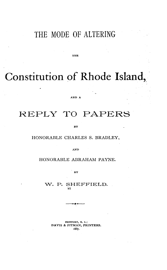 handle is hein.beal/mdalcri0001 and id is 1 raw text is: 









        THE MODE  OF ALTERING





                  THE






Constitution of Rhode Island,




                 AND A


REPLY


TO   PAPERS


BY


HONORABLE CHARLES S. BRADLEY,


           AND


  HONORABLE ABRAHAM PAYNE.


           BY


W. P. SHEFFIELD.










     NEWPORT, Rt. I.:
  DAVIS & PITMAN, PRINTERS.
        1887.


