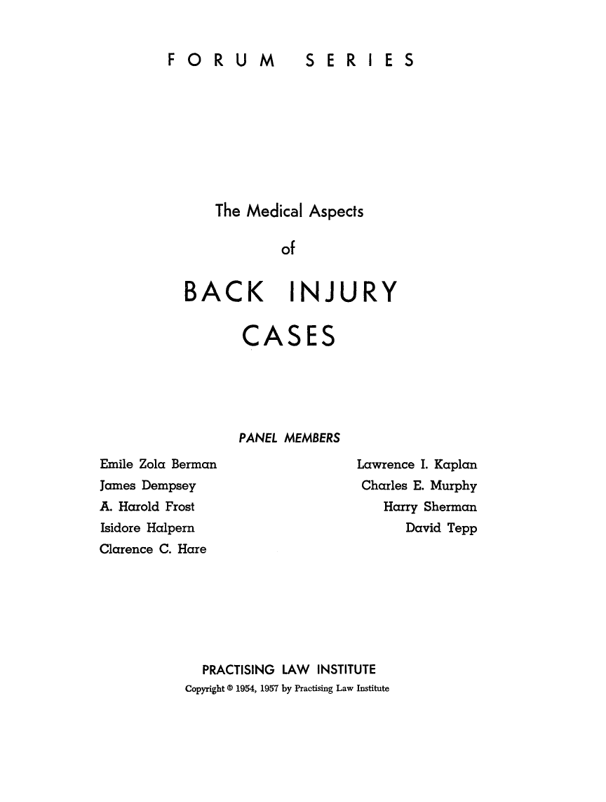 handle is hein.beal/mdaspb0001 and id is 1 raw text is: 


FORUM  SERIES


The Medical Aspects

        of


BACK


INJURY


CASES





PANEL MEMBERS


Emile Zola Berman
James Dempsey
A. Harold Frost
Isidore Halpern
Clarence C. Hare


Lawrence I. Kaplan
Charles E. Murphy
   Harry Sherman
      David Tepp


  PRACTISING LAW INSTITUTE
Copyright 0 1954, 1957 by Practising Law Institute



