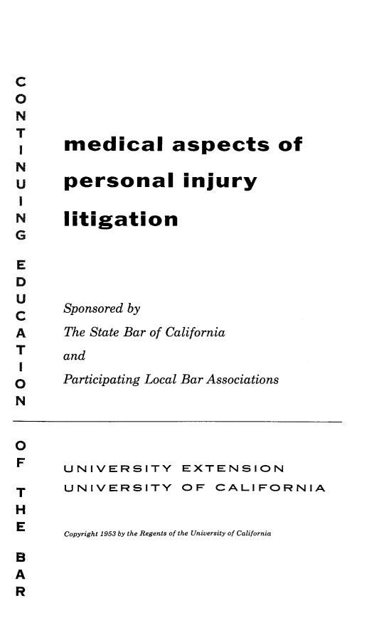 handle is hein.beal/mdaspr0001 and id is 1 raw text is: 




C
0
N
T
T     medical aspects of
N
u     personal injury
I
N     litigation
G

E
D
U
C     Sponsored by
A     The State Bar of California
T     and
I
O     Participating Local Bar Associations
N


0
F     UNIVERSITY EXTENSION

T     UNIVERSITY OF CALIFORNIA
H
      Copyright 1953 by the Regents of the University of California
B
A
R


