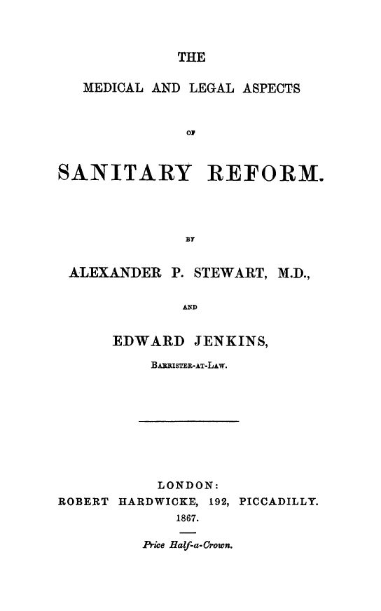 handle is hein.beal/mdleasr0001 and id is 1 raw text is: 



THE


   MEDICAL AND LEGAL ASPECTS



              OF



SANITARY REFORM.




              EY


 ALEXANDER P. STEWART, M.D.,


              AND


EDWARD


JENKINS,


BARISTER.-AT-LAw.


           LONDON:
ROBERT HARDWICKE, 192, PICCADILLY.
             1867.


Price Half-a-Crown.


