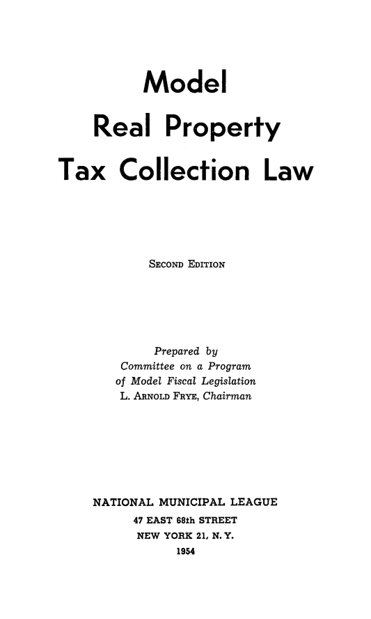 handle is hein.beal/mdlpropt0001 and id is 1 raw text is: 





           Model



     Real Property


Tax Collection Law






            SECOND EDITION






            Prepared by
        Committee on a Program
        of Model Fiscal Legislation
        L. ARNOLD FRYE, Chairman








    NATIONAL MUNICIPAL LEAGUE
          47 EAST 68th STREET
          NEW YORK 21, N. Y.
               1954


