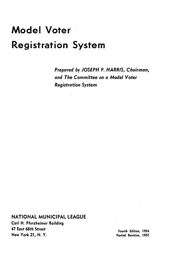 handle is hein.beal/mdlvtrnsm0001 and id is 1 raw text is: 



Model Voter

Registration


System


                Prepared by JOSEPH P. HARRIS, Chairman,
                and The Committee on a Model Voter
                Registration System






















NATIONAL  MUNICIPAL  LEAGUE
Carl H. Pforzheimer Building
47 East 68th Street                     Fourth Edition, 1954
New York 21, N. Y.                     Partial Revision, 1957


