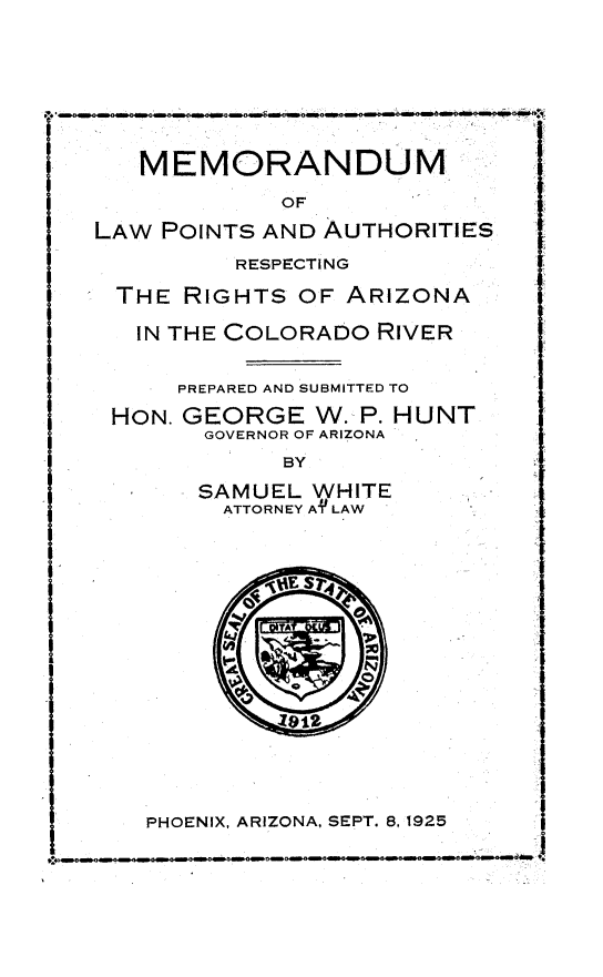handle is hein.beal/mdlwpta0001 and id is 1 raw text is: 









   MEMORANDUM

            OF

LAW POINTS AND AUTHORITIES

         RESPECTING

 THE  RIGHTS  OF ARIZONA

   IN THE COLORADO RIVER


      PREPARED AND SUBMITTED TO

 HON. GEORGE   W. P. HUNT
       GOVERNOR OF ARIZONA

            BY

       SAMUEL WHITE
         ATTORNEY AYLAW









             PA
           1912








   PHOENIX, ARIZONA, SEPT. 8,1925


4


