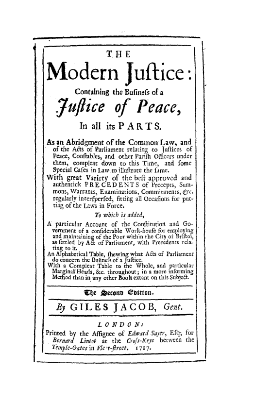 handle is hein.beal/mdrjubp0001 and id is 1 raw text is: 





                  THE


Modern Juftice:

         Containing the Bufinefs of a


   juflice of Peace,
          In  all its PARTS.

As an Abridgment  of the Common Law, and
  of the Afs of Parliament relating to Jutfices of
  Peace, Conflables, and other Parith Officers under
  them, compleat down  to this Time, and fome
  Special Cafes in Law to illufirate the fame.
With  great Variety of the beft approved and
  authentick PRECEDENTS of Precepts, Sum-
  mons, Warrants, Examinations, Commitments, &c.
  regularly interfperfed, fittiig all Occafions for put-
  ting of the Laws in Force.
               To which is added,
A  particular Account of the Conflitution and Go-
  vernment of a confiderable Work-houfe for employing
  2nd maintaining of the Poor within the City of Briftol,
  as fettled by At of Parliament, with Precedents relas
  ting to it.
An Alphabetical Table, thewing what Aas of Parliament
  do concern the Bufinefs of a Jaftice.
With a Compleat Table to the Whole, and paiticular
  Marginal-Heads, &c. throughout; in a more informing
  Method than in any other Book extant on this Subjea.

            15be jpcrona ebtion.

   By  GILES JACOB, Gent.

                L 0 ND   0 N:
Printed by the Affignee of Edward Sayer, Efq; for
  Bernard Lintot at the  Crofs-Keys between the
  Temple-Gates in Fle't-ftreet. 1717.


