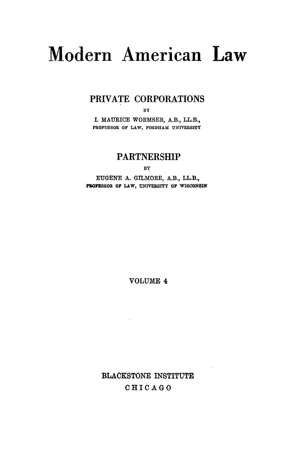 handle is hein.beal/mdrnaml0004 and id is 1 raw text is: Modern American Law
PRIVATE CORPORATIONS
BY
I. MAURICE WORMSER, A.B., LL.B.,
PROFESSOR OF LAW, FORDHAM UNIVERSITY
PARTNERSHIP
BY
EUGENE A. GILMORE, A.B., LL.B.,
PROIBSSOR OF LAW, UNIVERSITY OF WISCONSIN

VOLUME 4
BLACKSTONE INSTITUTE
CHICAGO


