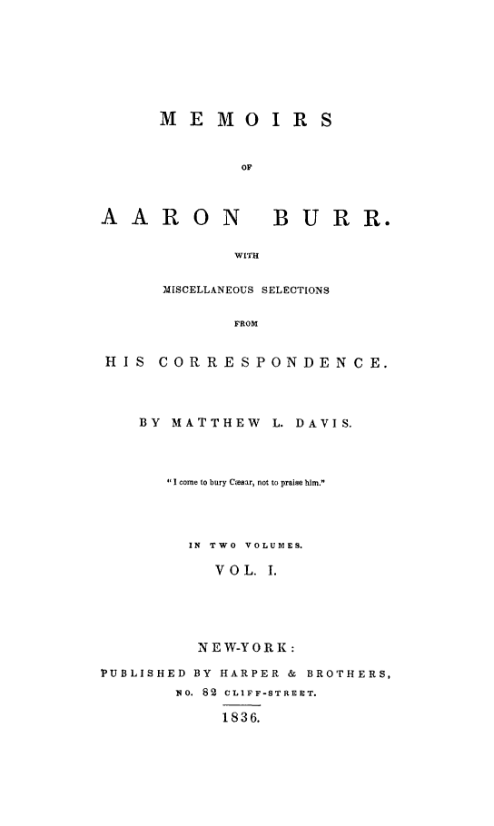 handle is hein.beal/meab0001 and id is 1 raw text is: 








MEMOIRS


        OF


AARON


BURR.


WITH


     MISCELLANEOUS SELECTIONS

            FROM


HIS  CORRESPONDENCE.


    BY MATTHEW L. DAVIS.




      'I come to bury Ctesar, not to praise him.




        IN TWO  VOLUMES.

           VOL. 1.





         N E W-Y 0 R K:

PUBLISHED BY HARPER & BROTHERS,
       NO. 82 CLIFF-STREET.

           1836.


