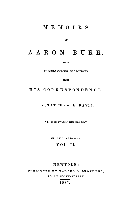 handle is hein.beal/meab0002 and id is 1 raw text is: 






MEMOIRS


        OF


AARON


BURR.


WITH


     MISCELLANEOUS SELECTIONS

            FROM


HIS  CORRESPONDENCE.


    BY MATTHEW L. DAVIS.




      'I come to bury C~esar, not to praise him.




        IN TWO VOLUMES.

          VOL. II.





          NEW-YORK:

PUBLISHED BY HARPER & BROTHERS,
       NO. 82  CLIFF-STREET.

           1837.


