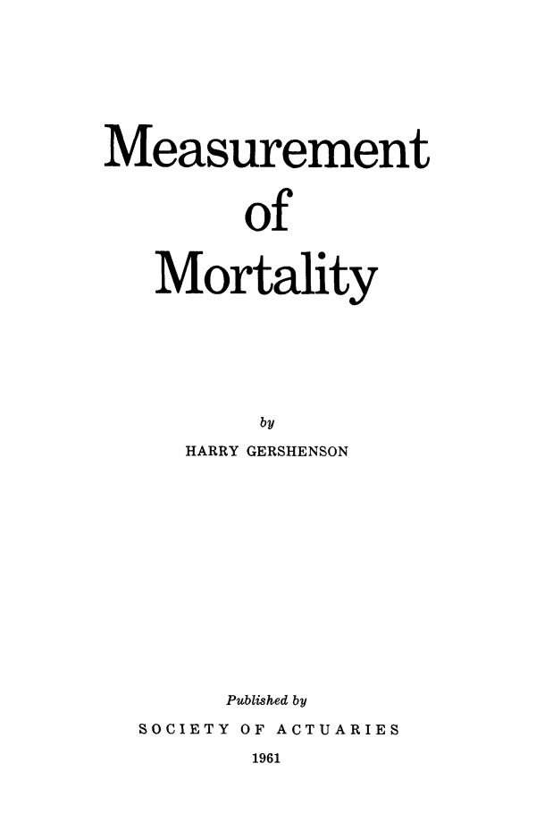 handle is hein.beal/measmort0001 and id is 1 raw text is: Measurement
of
Mortality
by

HARRY GERSHENSON
Published by
SOCIETY OF ACTUARIES

1961



