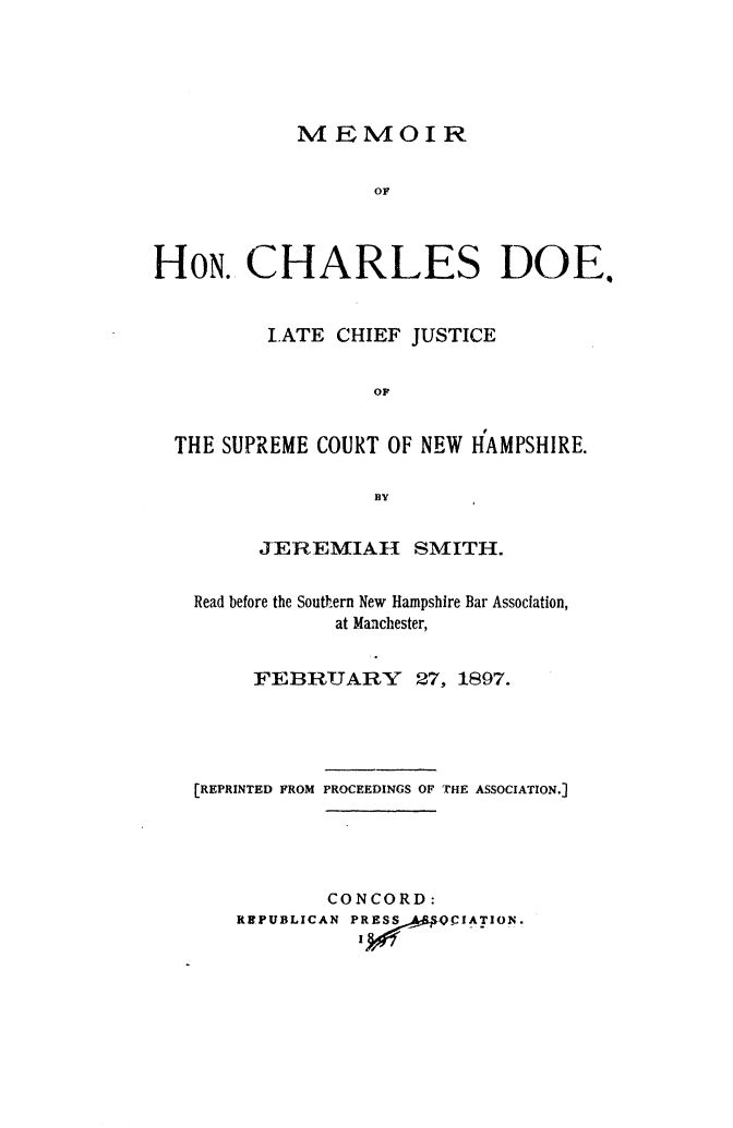 handle is hein.beal/mechdoe0001 and id is 1 raw text is: 





            MEMOIR

                  OF



HON. CHARLES DOE,


         LATE CHIEF JUSTICE

                  OF


  THE SUPREME COURT OF NEW HAMPSHIRE.

                  BY

         JEREMIAH     SMITH.

   Read before the Southern New Hampshire Bar Association,
               at Manchester,


        FEBRUARY 27, 1897.




   [REPRINTED FROM PROCEEDINGS OF THE ASSOCIATION.]




              CONCORD:
       RSPUBLICAN PRE;  OCIATION.


