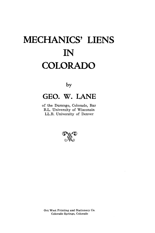handle is hein.beal/meclien0001 and id is 1 raw text is: 





MECHANICS' LIENS

               IN

       COLORADO


                by


GEO. W. LANE
of the Durango, Colorado, Bar
B.L. University of Wisconsin
LL.B. University of Denver



        IT


Out West Printing and Stationery Co.
   Colorado Springs, Colorado


