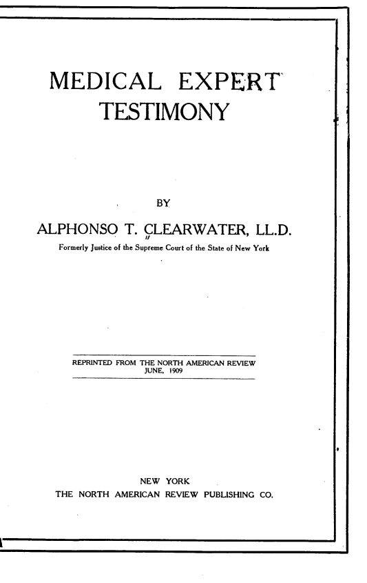 handle is hein.beal/medextsty0001 and id is 1 raw text is: MEDICAL EXPERT
TESTIMONY
BY
ALPHONSO T. CLEARWATER, LL.D.
Formerly Justice of the Supreme Court of the State of New York

REPRINTED FROM THE NORTH AMERICAN REVIEW
JUNE. 1909

NEW YORK
THE NORTH AMERICAN REVIEW PUBLISHING CO.

9


