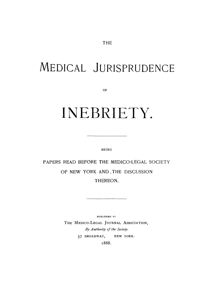 handle is hein.beal/medjums0001 and id is 1 raw text is: THE

MEDICAL JURISPRUDENCE
OF
INEBRIETY.

BEING

PAPERS READ BEFORE THE MEDICO-LEGAL SOCIETY
OF NEW YORK AND.THE DISCUSSION
THEREON.
PUBLISHED BY
THE MEDICO-LEGAL JOURNAL ASSOCIATION,
By Authority of the Society.
57 BROADWAY,   NEW YORK.
1888.


