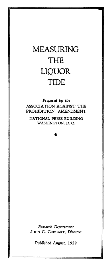 handle is hein.beal/meliqtd0001 and id is 1 raw text is: MEASURING
THE
LIQUOR
TIDE
Prepared by the
ASSOCIATION AGAINST THE
PROHIBITION AMENDMENT
NATIONAL PRESS BUILDING
WASHINGTON, D. C.
0
Research Department
JOHN C. GEBHiRT, Director

Published August, 1929

E


