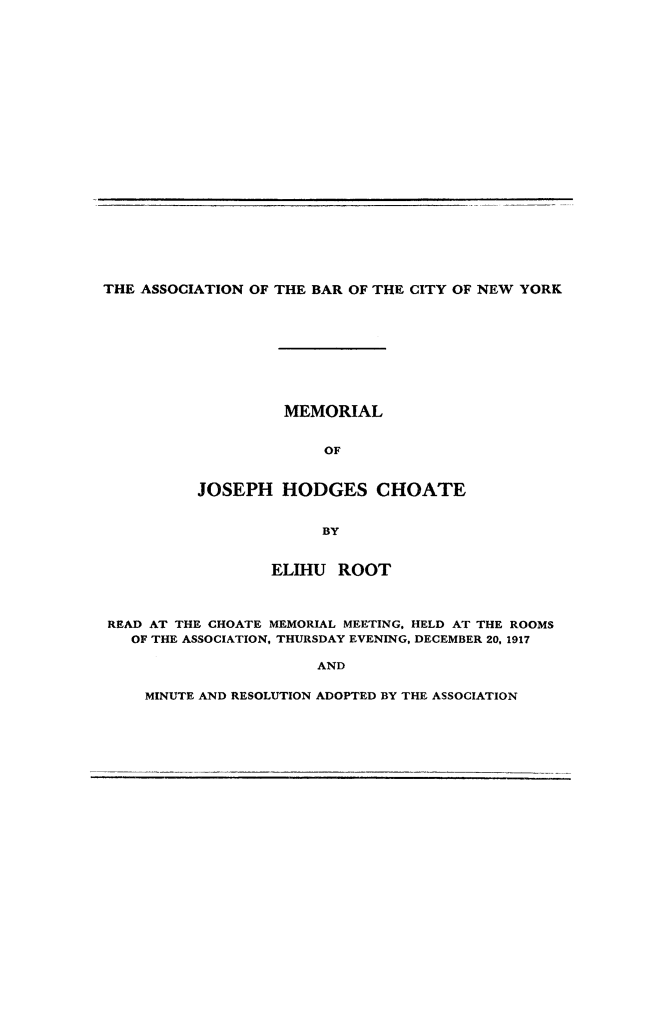 handle is hein.beal/memjhc0001 and id is 1 raw text is: 






















THE ASSOCIATION OF THE BAR OF THE CITY OF NEW YORK


         MEMORIAL


             OF


JOSEPH HODGES CHOATE


             BY


                 ELIHU ROOT



READ AT THE CHOATE MEMORIAL MEETING, HELD AT THE ROOMS
   OF THE ASSOCIATION, THURSDAY EVENING, DECEMBER 20, 1917

                      AND

    MINUTE AND RESOLUTION ADOPTED BY THE ASSOCIATION


