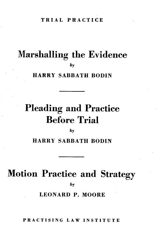handle is hein.beal/meppbtmps0001 and id is 1 raw text is: TRIAL PRACTICE

Marshalling the Evidence
by
HARRY SABBATH BODIN

Pleading and Practice
Before Trial
by
HARRY SABBATH BODIN

Motion Practice and Strategy
by
LEONARD P. MOORE

PRACTISING LAW INSTITUTE


