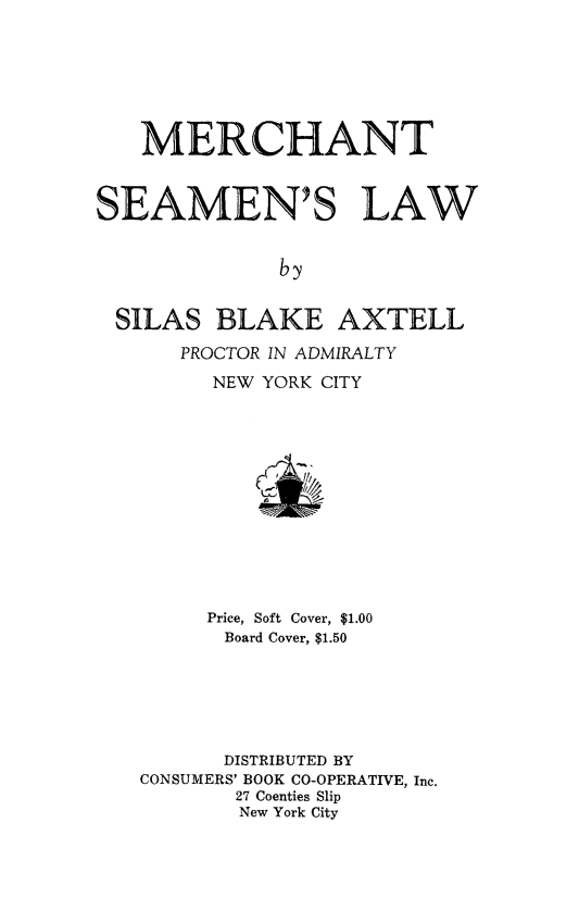 handle is hein.beal/mersealw0001 and id is 1 raw text is: 







   MERCHANT



SEAMEN'S LAW


              by


 SILAS   BLAKE AXTELL
      PROCTOR IN ADMIRALTY
         NEW YORK CITY


     Price, Soft Cover, $1.00
     Board Cover, $1.50






     DISTRIBUTED BY
CONSUMERS' BOOK CO-OPERATIVE, Inc.
       27 Coenties Slip
       New York City


