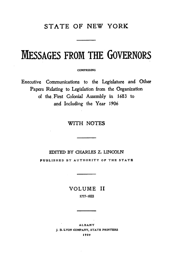 handle is hein.beal/mesgov0002 and id is 1 raw text is: STATE OF NEW YORK
MESSAGES FROM THE GOVERNORS
COMPRISING
Executive Communications to the Legislature and Other
Papers Relating to Legislation from the Organization
of the.First Colonial Assembly in  1683 to
and Including the Year 1906

WITH NOTES
EDITED BY CHARLES Z. LINCOLN
PUBLISHED BY AUTHORITY OF THE STATE
VOLUME II
1777-1822
ALBANY
J. B. LYON COMPANY, STATE PRINTERS
$909


