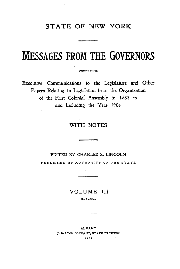 handle is hein.beal/mesgov0003 and id is 1 raw text is: STATE OF NEW YORK
MESSAGES FROM THE GOVERNORS
COMPRISING
Executive  Communications to the Legislature and Other
Papers Relating to Legislation from the Organization
of the First Colonial Assembly in 1683 to
and Including the Year 1906

WITH NOTES
EDITED BY CHARLES Z. LINCOLN
PUBLISHED BY AUTHORITY OF THE STATE
VOLUME III
1823-1842
ALBANY
J. B. LYON COMPANY. STATE PRINTERS
1909


