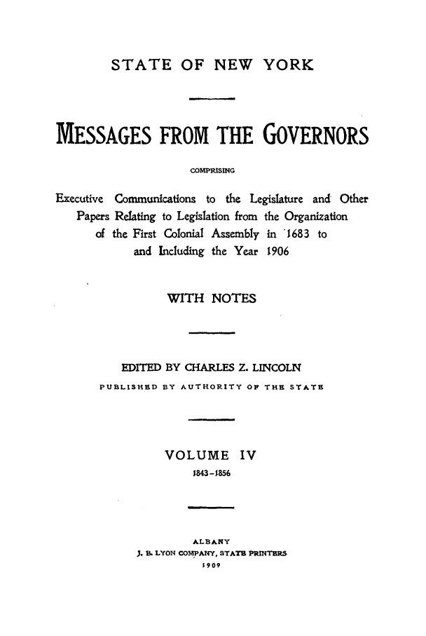 handle is hein.beal/mesgov0004 and id is 1 raw text is: STATE OF NEW YORK
MESSAGES FROM THE GOVERNORS
COMPRISING
Executive Communications to the Legislature and Other
Papers Relating to Legislation from the Organization
of the First Colonial Assembly in '1683 to
and Including the Year 1906

WITH NOTES
EDITED BY CHARLES Z. LINCOLN
PUBLISHED BY AUTHORITY OF THE STATE
VOLUME IV
1843- 56
ALBANY
. . LYON COMPANY. STATS3 PRINTERS
1909


