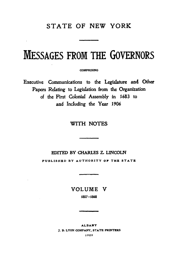 handle is hein.beal/mesgov0005 and id is 1 raw text is: STATE OF NEW YORK
MESSAGES FROM THE GOVERNORS
COMPRISING
Executive Communications to the Legislature and Other
Papers Relating to Legislation from the Organization
of the First Colonial Assembly in 1683 to
and Including the Year 1906

WITH NOTES
EDITED BY CHARLES Z. LINCOLN
PUBLISHED BY AUTHORITY OP THE STATE

VOLUME
1857-1868

ALBANY
. . LYON COMPANY, STATE PRINTERS
5909


