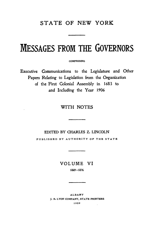 handle is hein.beal/mesgov0006 and id is 1 raw text is: STATE OF NEW YORK
MESSAGES FROM THE GOVERNORS
COMPRISING
Executive Communications to the Legislature and Other
Papers Relating to Legislation from the Organization
of the First Colonial Assembly in 1683 to
and Including the Year 1906

WITH NOTES
EDITED BY CHARLES Z. LINCOLN
PUBLISHED BY AUTHORITY OF THE STATE
VOLUME VI
1869 -1876
ALBANY
J. B. LYON COMPANY, STATE PRINTERS
1909


