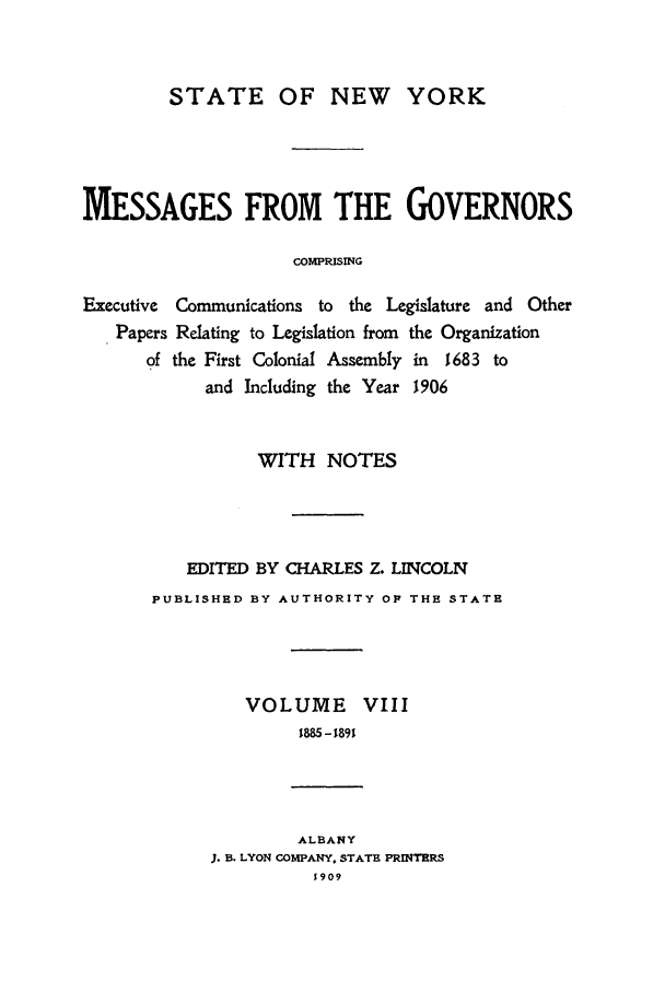handle is hein.beal/mesgov0008 and id is 1 raw text is: STATE OF NEW YORK
MESSAGES FROM THE GOVERNORS
COMPRISING
Executive Communications to the Legislature and Other
Papers Relating to Legislation from the Organization
of the First Colonial Assembly in 1683 to
and Including the Year 1906

WITH NOTES
EDITED BY CHARLES Z. LINCOLN
PUBLISHED BY AUTHORITY OP THE STATE
VOLUME VIII
1885 -1891
ALBANY
3. B. LYON COMPANY. STATE PRINTERS
1909


