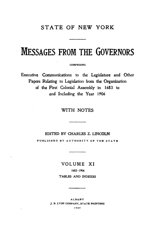 handle is hein.beal/mesgov0011 and id is 1 raw text is: STATE OF NEW YORK
MESSAGES FROM THE GOVERNORS
COMPRISING
Executive Communications to the Legislature and Other
Papers Relating to Legislation from the Organization
of the First Colonial Assembly in 1683 to
and Including the Year 1906

WITH NOTES
EDITED BY CHARLES Z. LINCOLN
PUBLISHED BY AUTHORITY OF THE STATE
VOLUME XI
1683 -1906
TABLES AND INDEXES
ALBANY
J. B. LYON COMPANY, STATE PRINTERS
1909


