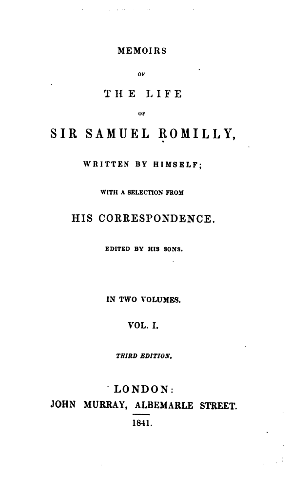 handle is hein.beal/mesmro0001 and id is 1 raw text is: 



MEMOIRS


     OF

THI E LIFE

     OF


SIR  SAMUEL


ROMILLY,


  WRITTEN BY HIMSELF;


    WITH A SELECTION FROM


HIS CORRESPONDENCE.


     EDITED BY HIS SONS.




     IN TWO VOLUMES.


         VOL. 1.


       THIRD EDITION.


          LONDON:
JOHN MURRAY, ALBEMARLE STREET.

             1841.


