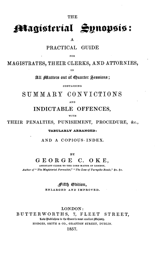handle is hein.beal/mglssapl0001 and id is 1 raw text is: 


THE


  $4tagtaterial                 npt:

                       A

              PRACTICAL GUIDE
                       FOR

MAGISTRATES,   THEIR  CLERKS,  AND  ATTORNIES,
                       IN

          au JRatters out of Quatter Sessions;

                    CONTAINING


S-UMMARY


CONVICTIONS


                      AND

          INDICTABLE OFFENCES,
                      WITH
THEIR  PENALTIES, PUNISHMENT,   PROCEDURE,   &c.,

               TABULARLY ARRANGED:

            AND  A  COPIOUS-INDEX.


                       BY
          GEORGE C. OKE,
            ASSISTANT CLERK TO THE LORD MAYOR OF LONDON,
     Author of  The Magisterial Formalist,  The Law of Turnpike Roads, 8Sc. Sc.


                  fFift) Waition,
              ENLARGED AND IMPROVED.



                    LONDON:
   BUTTERWORTHS, 7, FLEET STREET,
            Lain Vublisherm to t13 Queen's most excellent ftafestg.
         HODGES, SMITH & CO., GRAFTON STREET, DUBLIN.
                      1857.


