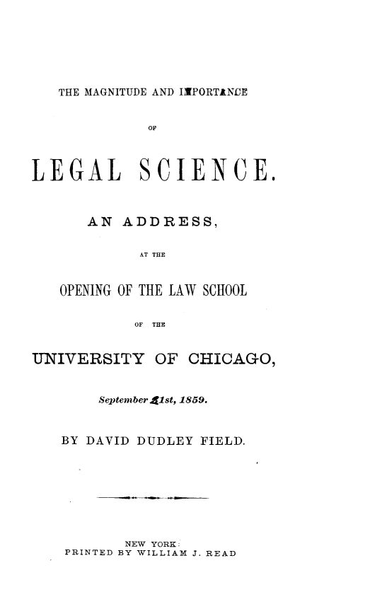handle is hein.beal/mgntudlg0001 and id is 1 raw text is: 






THE MAGNITUDE AND IMPORTINOE


             OF



LEGAL SCIENCE.



      AN ADDRESS,


            AT THE


   OPENING OF THE LAW SCHOOL


            OF THE


UNIVERSITY OF CHICAGO,


        September alst, 1859.



   BY DAVID DUDLEY FIELD.


       NEW YORK:
PRINTED BY WILLIAM J. READ



