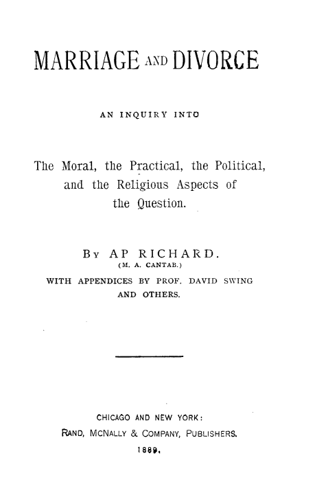 handle is hein.beal/mgyip0001 and id is 1 raw text is: 




MARRIAGE AND DIVORCE




          AN INQUIRY  INTO




The Moral, the Practical, the Political,

     and the Religious Aspects of

            the Question.




        By  AP  RICHARD.
             (M. A. CANTAB.)
  WITH APPENDICES BY PROF. DAVID SWING
             AND OTHERS.











          CHICAGO AND NEW YORK:
    RAND, MCNALLY & COMPANY, PUBLISHERS.
                1889.


