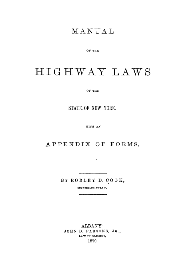 handle is hein.beal/mhigny0001 and id is 1 raw text is: MANUAL
OF THE
HlIGHWAY LAW S
OF THE

STATE. OF NEW YORK.
WITH AN

APPENDIX OF

FORMS.

By ROBLEY D. COOK,
COUNSELLOR-AT-LAW.

ALBANY:
JOHN D. PARSONS, JR.,
LAW PUBLISHER%
1870.


