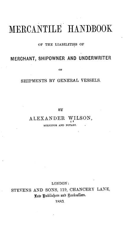 handle is hein.beal/mhlmsu0001 and id is 1 raw text is: 





MERCANTILE HANDBOOK


          OF THE LIABILITIES OF


 MERCHANT, SHIPOWNER AND UNDERWRITER

                ON

    SHIPMENTS BY GENERAL VESSELS.





                BY

       ALEXANDER   WILSON,
           SOLICITOR AND NOTARY.












              LONDON:
 STEVENS AND SONS, 119, CHANCERY LANE,


