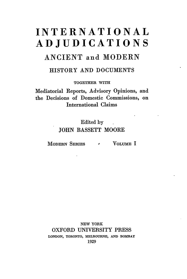 handle is hein.beal/mia0001 and id is 1 raw text is: INTERNATIONAL
ADJUDICATIONS
ANCIENT and MODERN
HISTORY AND DOCUMENTS
TOGETHER WITH
Mediatorial Reports, Advisory Opinions, and
the Decisions of Domestic Commissions, on
International Claims
Edited by
JOHN BASSETT MOORE

MODERN SERIES

3f   VOLUME I

NEW YORK
OXFORD UNIVERSITY PRESS
LONDON, TORONTO, MELBOURNE, AND BOMBAY
1929


