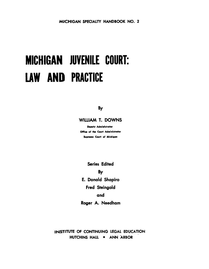 handle is hein.beal/mijuvct0001 and id is 1 raw text is: 


MICHIGAN  SPECIALTY HANDBOOK  NO. 2


MICHIGAN JUVENILE COURT:


LAW AND PRACTICE




                                By

                       WILLIAM  T. DOWNS


   Deputy Admiefstrator
Office of the Court Administrator
Supreme Court of Michigan




   Series Edited
        By
 E. Donald Shapiro
   Fred Steingold
       and
Roger A. Needham


INSTITUTE OF CONTINUING LEGAL EDUCATION
       HUTCHINS HALL *  ANN ARBOR


