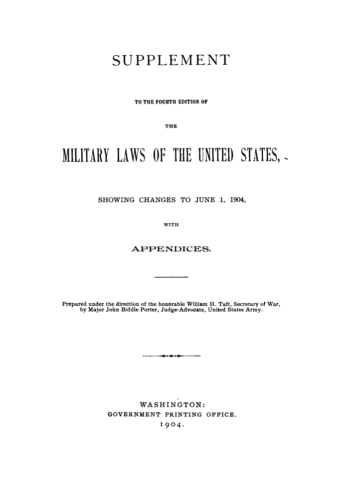 handle is hein.beal/milforo1904 and id is 1 raw text is: SUPPLEMENT
TO THE FOURTH EDITION OF
THE
MILITARY LAWS OF THE UNITED STATES,=

SHOWING CHANGES TO JUNE 1, 1904,
WITH
.APIPENDICE S.

Prepared under the direction of the honorable William H. Taft, Secretary of War,
by Major John Biddle Porter, Judge-Advocate, United States Army.
WASHINGTON:
GOVERNMENT PRINTING OFFICE.
1904-


