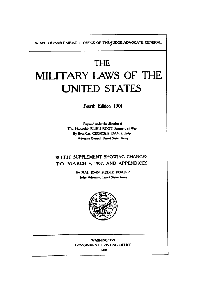 handle is hein.beal/milforo1907 and id is 1 raw text is: 'B AR DEPARTMENT :: OFFICE OF THE JUDGE-ADVOCATE GENERAL
THE
MILITARY LAWS OF THE
UNITED STATES

Fourth Edition, 1901
P.pared under the direction of
The Hoonalde ELlHU'ROOT. Scretay of War
By Brg. Gen. GEORGE B. DAVIS. Judge-
Advocate Geameal. United States Army
wTTH SUPPLEMENT SHOWING CHANGES
TO MARCH 4, 1907. AND APPENDICES
By MAJ. JOHN BIDDLE PORTER
Judgp-Advocase. United States Army

WASHINGTON
COVERNMEN IRINTING OFFICE
1908


