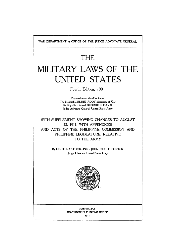 handle is hein.beal/milforo1911 and id is 1 raw text is: WAR DEPARTMENT :: OFFICE OF THE JUDGE ADVOCATE GENERAL
THE
MILITARY LAWS OF THE
UNITED STATES
Fourth Edition, 1901
Prepared under the direction of
The Honorable ELIHU ROOT, Secretary of War
By Brigadier General GEORGE B. DAVIS,
Judge Advocate General, United States Army
WITH SUPPLEMENT SHOWING CHANGES TO AUGUST
22, 1911, WITH APPENDICES
AND ACTS OF THE PHILIPPINE COMMISSION AND
PHILIPPINE LEGISLATURE, RELATIVE
TO THE ARMY
By LIEUTENANT COLONEL JOHN BIDDLE PORTER
Judge Advocate, United States Army

WASHINGTON
GOVERNMENT PRINTING OFFICE
1911



