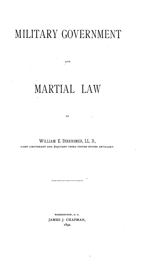 handle is hein.beal/milgvart0001 and id is 1 raw text is: 









MILITARY GOVERNMENT















       MARTIAL LAW






                   BY


       WILLIAM E. BIRKHIMER, LL. B.,
FIRST LIEUTENANT AND ADJUTANT THIRD UNITED STATES ARTILLERY.



















            WASHINGTON, D. C.
          JAMES J. CHAPMAN,
                1892.


