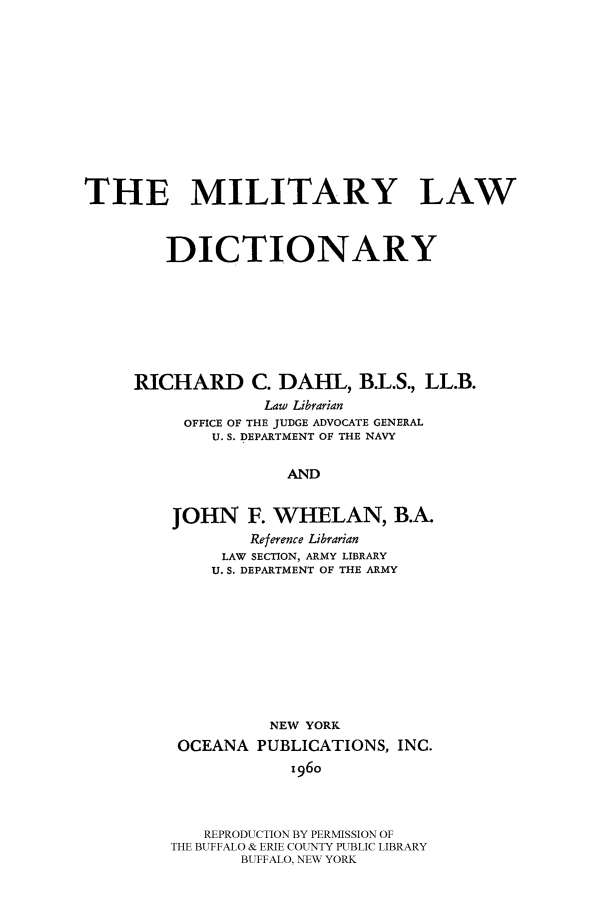 handle is hein.beal/millawd0001 and id is 1 raw text is: THE MILITARY LAW
DICTIONARY
RICHARD C. DAHL, B.L.S., LL.B.
Law Librarian
OFFICE OF THE JUDGE ADVOCATE GENERAL
U. S. DEPARTMENT OF THE NAVY
AND
JOHN F. WHELAN, B.A.
Reference Librarian
LAW SECTION, ARMY LIBRARY
U. S. DEPARTMENT OF THE ARMY

NEW YORK
OCEANA PUBLICATIONS, INC.
196o
REPRODUCTION BY PERMISSION OF
THE BUFFALO & ERIE COUNTY PUBLIC LIBRARY
BUFFALO, NEW YORK


