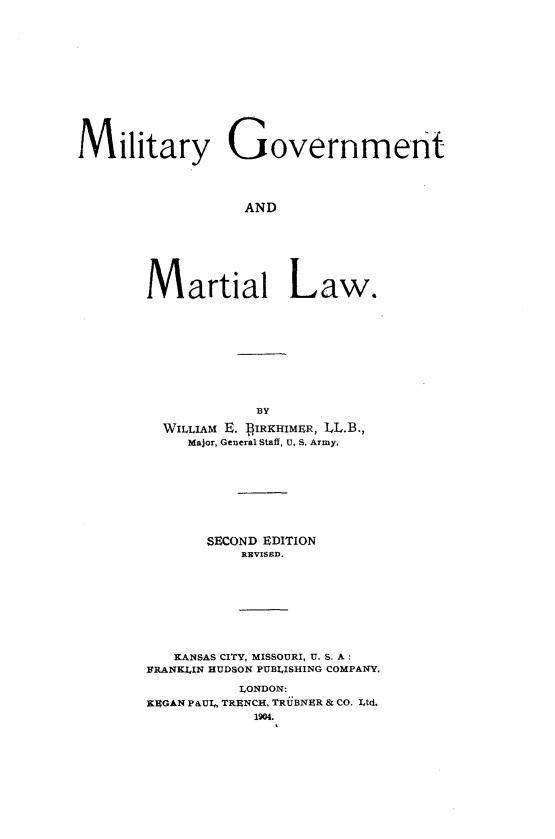 handle is hein.beal/miltgvmarlw0001 and id is 1 raw text is: 













Military Government




                  AND







        Martial Law.


            BY

  WILLIAM E. ]fIRKHIMER, LL.B.,
     Major, General Staff, U. S. Army.








       SECOND EDITION
          REVISED.









   KANSAS CITY, MISSOURI, U. S. A:
FRANKLIN HUDSON PUBLISHING COMPANY.

          LONDON:
KEGAN PAUL, TRENCH, TRUBNER & CO. Ltd.


