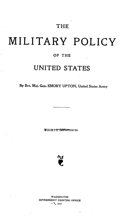 handle is hein.beal/miltpocus0001 and id is 1 raw text is: 




THE


MILITARY POLICY


               OF THE


        UNITED STATES



    By Bvt. Maj. Gen. EMORY UPTON, United States Army










            WOURTnM~ 'M-Rrnro















              WASHINGTON
          GOVERNMENT PRINTING OFICH
                1917


