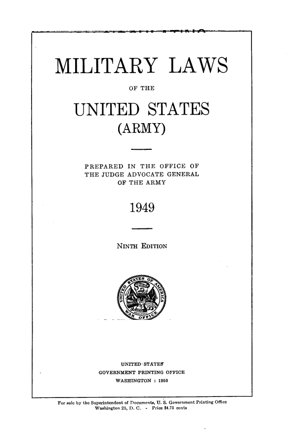 handle is hein.beal/miltus0001 and id is 1 raw text is: 









MILITARY LAWS

                 OF THE



    UNITED STATES


        (ARMY)




PREPARED IN THE OFFICE OF
THE JUDGE ADVOCATE GENERAL
        OF THE ARMY



          1949


NINTH EDITION


     UNITED- STATES'
GOVERNMENT PRINTING OFFICE
    WASHINGTON : 1950


For male by the Superintendent of Documents, U. S. Government Printing Office
        Washington 25, 1). C. - Price $4.75 cents


